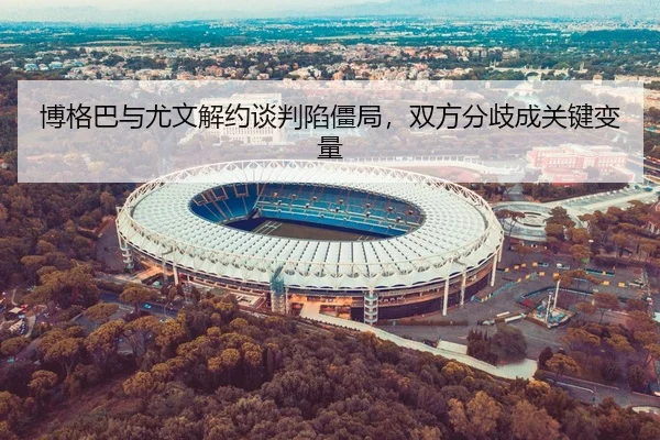 博格巴与尤文解约谈判陷僵局，双方分歧成关键变量